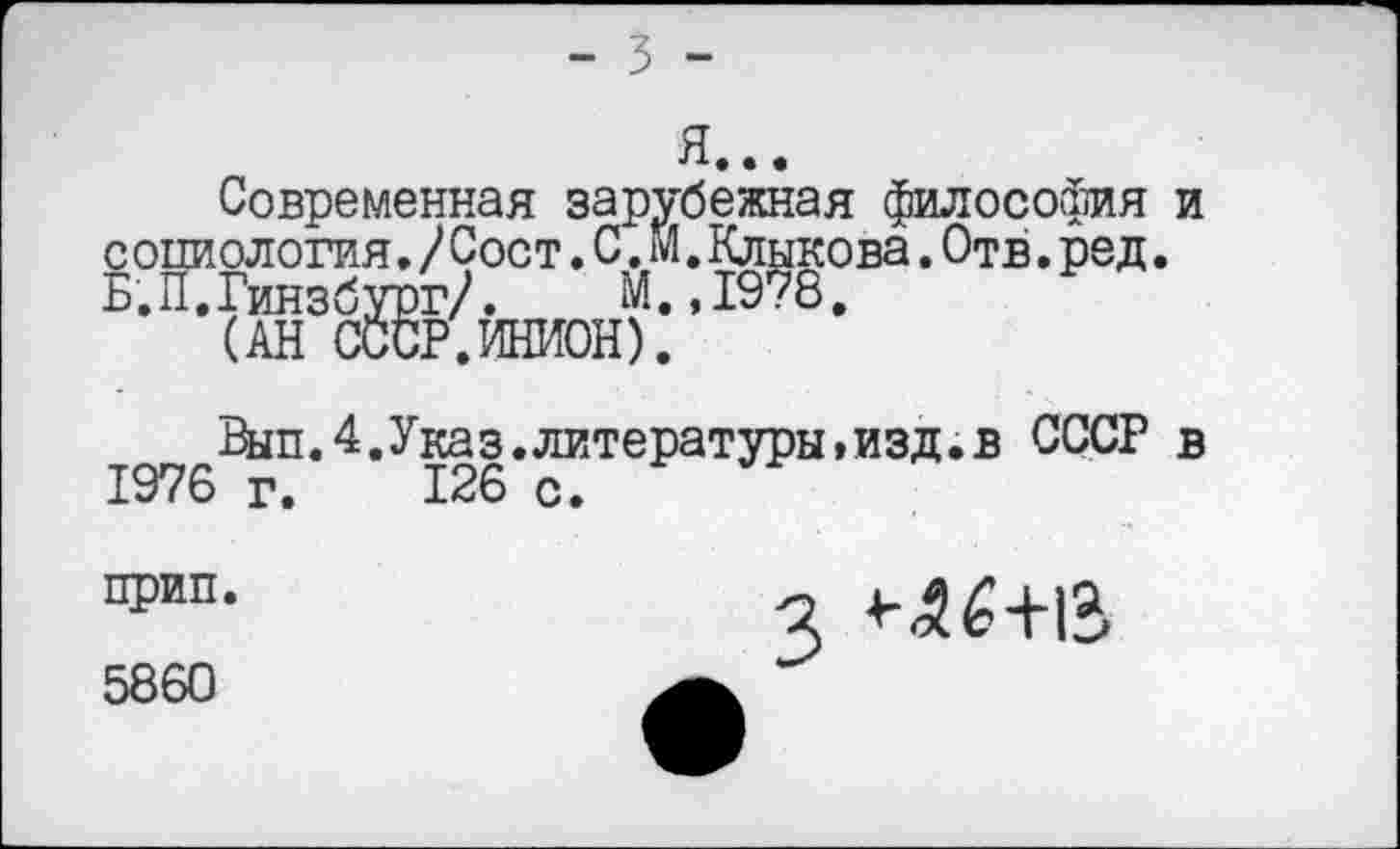 ﻿- 3 -
Современная зарубежная философия и с опиология./Сост.С.м.Клыкова.Отв.ред. Б.П.Гинзбург/. М.,1978.
(АН СССР.ИНИОН).
Шп.4.Указ.литературы»изд.в СССР в 1976 г. 126 с.
прип.
5860
3 4^6+15